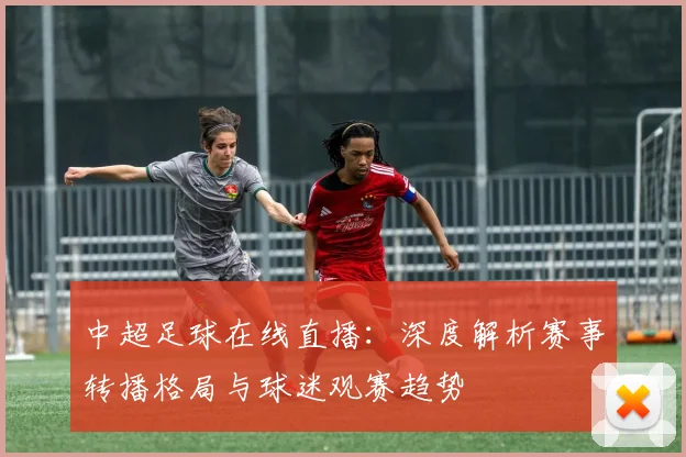 中超足球在线直播：深度解析赛事转播格局与球迷观赛趋势