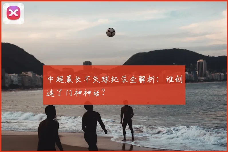 中超最长不失球纪录全解析:谁创造了门神神话?