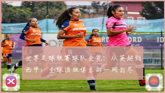 世界足球联赛球队全览:从英超到西甲,全球顶级俱乐部一网打尽