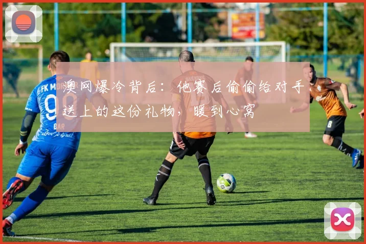澳网爆冷背后:他赛后偷偷给对手送上的这份礼物,暖到心窝
