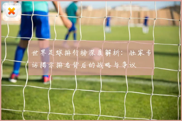 世界足球排行榜深度解析:独家专访揭示排名背后的战略与争议