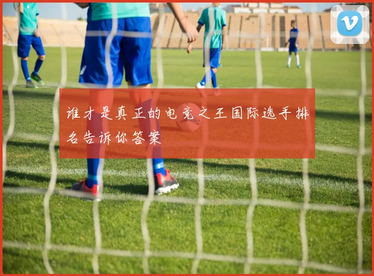 谁才是真正的电竞之王国际选手排名告诉你答案