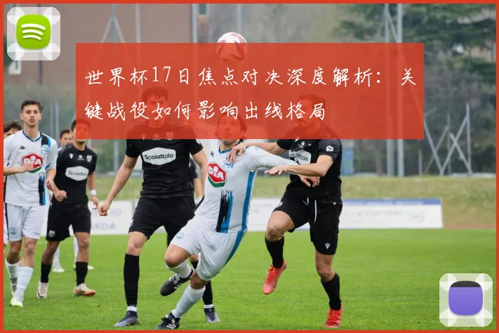 世界杯17日焦点对决深度解析:关键战役如何影响出线格局