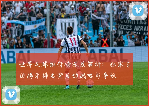 世界足球排行榜深度解析：独家专访揭示排名背后的战略与争议