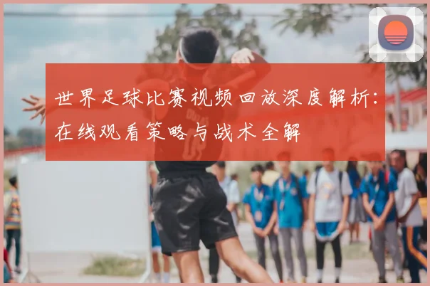 世界足球比赛视频回放深度解析:在线观看策略与战术全解