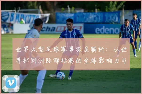 世界大型足球赛事深度解析:从世界杯到洲际锦标赛的全球影响力与商业价值_20260609201246