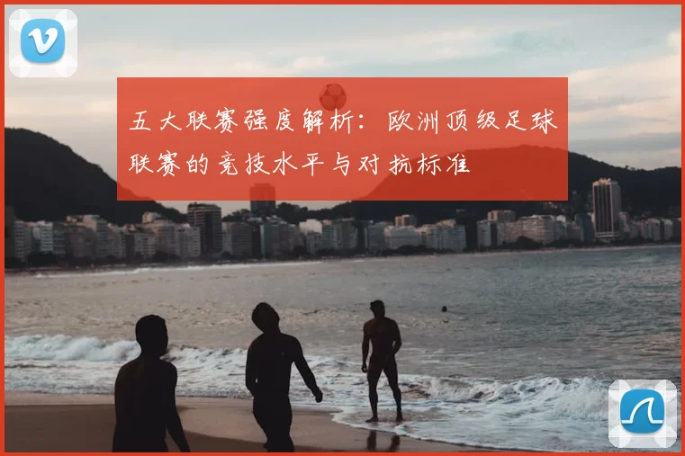 五大联赛强度解析：欧洲顶级足球联赛的竞技水平与对抗标准