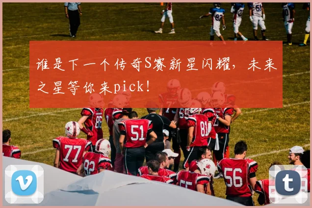 谁是下一个传奇S赛新星闪耀,未来之星等你来pick!